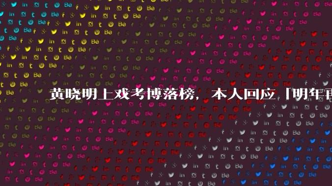 黄晓明上戏考博落榜，本人回应「明年再战」，怎样看明星对高学历的追求？上戏博士有多难考？