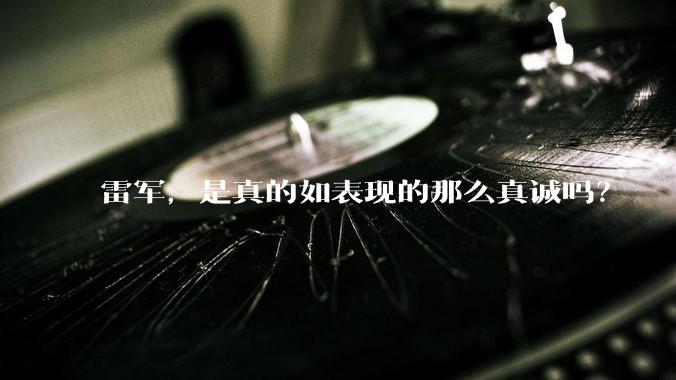 雷军，是真的如表现的那么真诚吗？