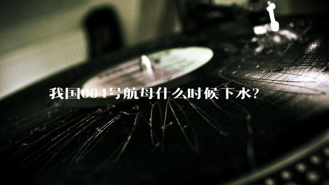 我国004号航母什么时候下水？