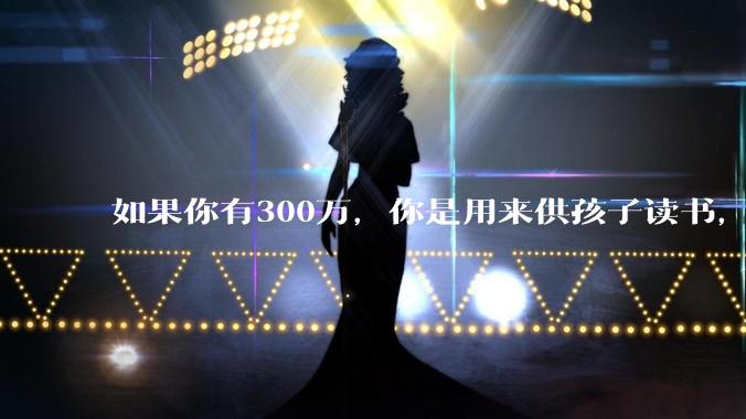 如果你有300万，你是用来供孩子读书，还是留着以后给ta买房或者保底？