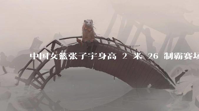 中国女篮张子宇身高 2 米 26 制霸赛场，身高因素在篮球比赛中能占多大优势？她会是下一个「姚明」吗？