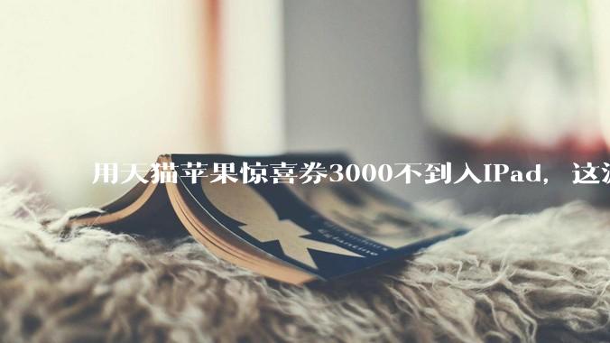 用天猫苹果惊喜券3000不到入iPad，这波叠加九折券是入手的好机会吗？还有什么能入？