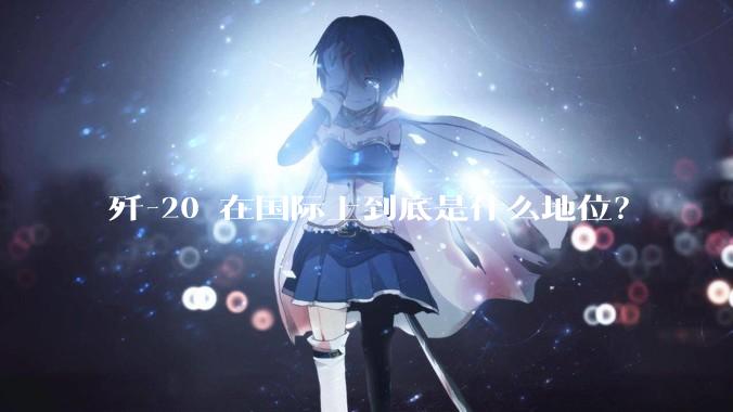 歼-20 在国际上到底是什么地位？