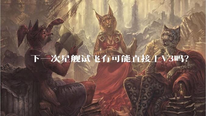 下一次星舰试飞有可能直接上V3吗？
