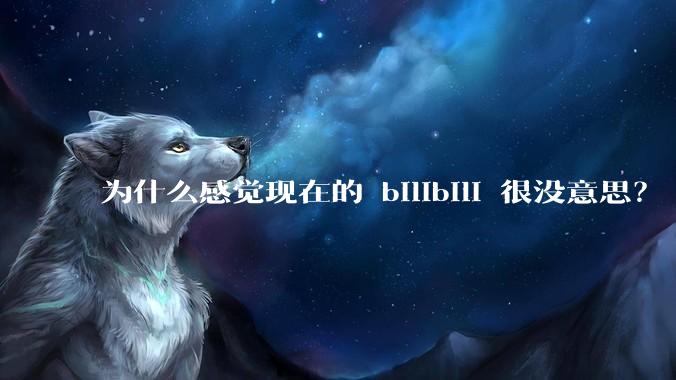 为什么感觉现在的 bilibili 很没意思？