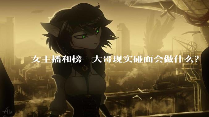 女主播和榜一大哥现实碰面会做什么？